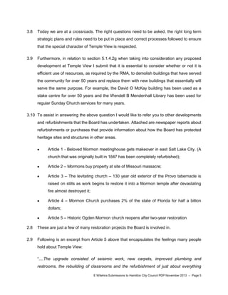 3.8

Today we are at a crossroads. The right questions need to be asked, the right long term
strategic plans and rules need to be put in place and correct processes followed to ensure
that the special character of Temple View is respected.

3.9

Furthermore, in relation to section 5.1.4.2g when taking into consideration any proposed
development at Temple View I submit that it is essential to consider whether or not it is
efficient use of resources, as required by the RMA, to demolish buildings that have served
the community for over 50 years and replace them with new buildings that essentially will
serve the same purpose. For example, the David O McKay building has been used as a
stake centre for over 50 years and the Wendell B Mendenhall Library has been used for
regular Sunday Church services for many years.

3.10 To assist in answering the above question I would like to refer you to other developments
and refurbishments that the Board has undertaken. Attached are newspaper reports about
refurbishments or purchases that provide information about how the Board has protected
heritage sites and structures in other areas.
Article 1 - Beloved Mormon meetinghouse gets makeover in east Salt Lake City. (A
church that was originally built in 1847 has been completely refurbished);
Article 2 – Mormons buy property at site of Missouri massacre;
Article 3 – The levitating church – 130 year old exterior of the Provo tabernacle is
raised on stilts as work begins to restore it into a Mormon temple after devastating
fire almost destroyed it;
Article 4 – Mormon Church purchases 2% of the state of Florida for half a billion
dollars;
Article 5 – Historic Ogden Mormon church reopens after two-year restoration
2.8

These are just a few of many restoration projects the Board is involved in.

2.9

Following is an excerpt from Article 5 above that encapsulates the feelings many people
hold about Temple View:
“....The upgrade consisted of seisimic work, new carpets, improved plumbing and
restrooms, the rebuilding of classrooms and the refurbishment of just about everything
E Witehira Submissions to Hamilton City Council PDP November 2013 – Page 5

 