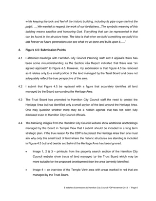 while keeping the look and feel of the historic building, including its pipe organ behind the
pulpit. ….We wanted to respect the work of our forefathers...The symbolic meaning of this
building means sacrifice and honouring God. Everything that can be represented in that
can be found in the structure here. The idea is that when we build something we build it to
last forever so future generations can see what we’ve done and build upon it......”
4.

Figure 4.5: Submission Points

4.1

I attended meetings with Hamilton City Council Planning staff and it appears there has
been some misunderstanding as the Section 42a Report indicated that there was “an
agreed approach” to Figure 4.5. However, my submission is that Figure 4.5 be removed
as it relates only to a small portion of the land managed by the Trust Board and does not
adequately reflect the true perspective of the area.

4.2

I submit that Figure 4.5 be replaced with a figure that accurately identifies all land
managed by the Board surrounding the Heritage Area.

4.3

The Trust Board has promoted to Hamilton City Council staff the need to protect the
Heritage Area but has identified only a small portion of the land around the Heritage Area.
One may question whether there may be a hidden agenda that has not been fully
disclosed even to Hamilton City Council officials.

4.4

The following images from the Hamilton City Council website show additional landholdings
managed by the Board in Temple View that I submit should be included in a long term
strategic plan. If the true reason for the CDP is to protect the Heritage Area then one must
ask why only this small tract of land where the historic structures are standing is included
in Figure 4.5 but land beside and behind the Heritage Area has been ignored.
Image 1, 2 & 3 – printouts from the property search section of the Hamilton City
Council website show tracts of land managed by the Trust Board which may be
more suitable for the proposed development than the area currently identified;
Image 4 – an overview of the Temple View area with areas marked in red that are
managed by the Trust Board.

E Witehira Submissions to Hamilton City Council PDP November 2013 – Page 6

 
