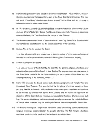 4.5

From my lay perspective and based on the limited information I have obtained, Image 4
identifies land parcels that appear to be part of the Trust Board‟s landholdings. This may
not be all of the Board‟s landholdings in and around Temple View as I am not privy to
detailed information about these assets.

4.6

In 1957 the New Zealand Government passed an Act of Parliament entitled “The Church
of Jesus Christ of Latter-Day Saints Trust Board Empowering Act”. This was in essence a
covenant between the Trust Board and the people of New Zealand.

4.7

The Act empowered the Church of Jesus Christ of Latter-Day Saints Trust Board to build
or purchase real estate to carry out the objectives defined in the Schedule.

4.8

Section 7(h) of the Act requires the Board:
“…to take all reasonable and proper care to keep in a state of good order and repair all
buildings and other permanent improvements forming part of the Board’s property…

3.8

Section 7(i) requires the Board:
“…to use any money or funds held by the Board for the general religious, charitable, and
educational purposes of the Church in New Zealand for such purposes as may appear to
the Board to be desirable for the better achieving of the purposes of the Board and the
carrying out of any of the aforesaid powers ….”

4.9

From 1958 onwards the Board carried out a building programme at Temple View and
throughout New Zealand. This was funded by donations of money, personnel time,
property, food for workers etc. Millions of dollars over many years have been and continue
to be donated by families from across New Zealand and the Pacific in support of the
objectives of the Board to build religious and educational facilities. Churches were built
from the same materials and by the same workmen who constructed the historic buildings
at Temple View. However, only the buildings in Temple View are targeted for destruction.

4.10 The historic buildings at Temple View have been used for housing, community facilities,
religious meetings; accommodation for people attending the NZ Temple, charitable
purposes, public concerts, public sports events and alumni reunions.

E Witehira Submissions to Hamilton City Council PDP November 2013 – Page 7

 