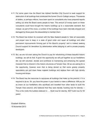 4.11 For some years now the Board has lobbied Hamilton City Council to seek support for
destruction of all buildings that constituted the former Church College campus. Thousands
of dollars, or perhaps millions, have been spent on consultants who have prepared reports
setting out what the Board wants people to hear. The amount of money spent on these
consultants could have brought the historic buildings up to a reasonable standard. But
instead, as part of this move, a number of the buildings have been internally stripped and
damaged by those given the stewardship to maintain them.
4.12 The Board has broken its covenant with the New Zealand people to “take all reasonable
and proper care to keep in a state of good order and repair all buildings and other
permanent improvements forming part of the Board’s property” and is instead seeking
Council support for demolition by deterioration whilst lobbying to sell to private property
developers.
4.13 But, we are not even asking the Church to pay for refurbishing of these beautiful historic
buildings, we will do that. If given the opportunity we will pull together as our forefathers
did, we will volunteer, donate and contribute to maintaining and enhancing the special
character that is inherent in the historic structures at Temple View. All we are asking for is
the opportunity, however even that is being denied so that some greedy property
speculators can pull down these majestic buildings and replace them with high density
housing and shops.
4.14 The Board has the resources to repurpose all buildings that make up the precinct, if it is
required to do so. Sir, you have the power in your hands to make a difference. Will you be
as brave as our forefathers who sacrificed and travelled from other lands to build the
Temple View precinct, who believed that they were literally „building now for eternity‟ –
This is the motto the builders believed in….. Build now for eternity, NOT build now for 50
years!

Elizabeth Witehira
19 November 2013

E Witehira Submissions to Hamilton City Council PDP November 2013 – Page 8

 