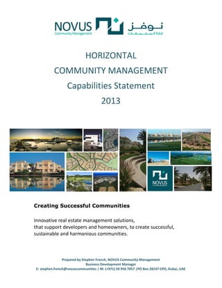 HORIZONTAL
          COMMUNITY MANAGEMENT
                  Capabilities Statement
                                      2013




Creating Successful Communities

Innovative real estate management solutions,
that support developers and homeowners, to create successful,
sustainable and harmonious communities.



                Prepared by Stephen French, NOVUS Community Management
                               Business Development Manager
E: stephen.french@novuscommunities | M: (+971) 50 956 7057 |PO Box 28147 CPO, Dubai, UAE
 