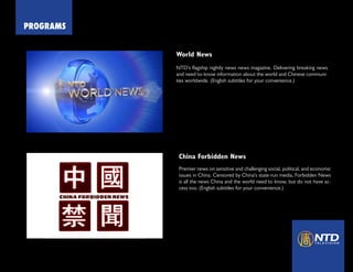 PROGRAMS
World News
NTD’s flagship nightly news news magazine. Delivering breaking news
and need-to-know information about the world and Chinese communi-
ties worldwide. (English subtitles for your convenience.)
Click Today!
World News
China Forbidden News
Premier news on sensitive and challenging social, political, and economic
issues in China. Censored by China’s state-run media, Forbidden News
is all the news China and the world need to know, but do not have ac-
cess too. (English subtitles for your convenience.)
 