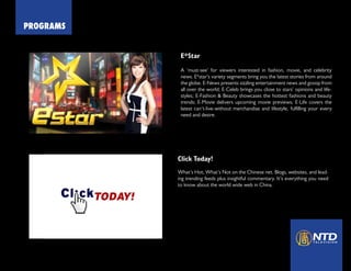 PROGRAMS
China Forbidden News
E*Star
A ‘must-see’ for viewers interested in fashion, movie, and celebrity
news. E*star’s variety segments bring you the latest stories from around
the globe. E-News presents sizzling entertainment news and gossip from
all over the world; E-Celeb brings you close to stars’ opinions and life-
styles; E-Fashion & Beauty showcases the hottest fashions and beauty
trends; E-Movie delivers upcoming movie previews; E-Life covers the
latest can’t-live-without merchandise and lifestyle, fulfilling your every
need and desire.
Click Today!
What’s Hot, What’s Not on the Chinese net. Blogs, websites, and lead-
ing trending feeds plus insightful commentary. It’s everything you need
to know about the world wide web in China.
 