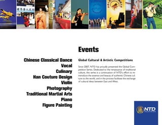 Events
Global Cultural & Artistic Competitions
Since 2007, NTD has proudly presented the Global Com-
petition Series. Dedicated to the renaissance of traditional
culture, this series is a continuation of NTD’s effort to re-
introduce the essence and beauty of authentic Chinese cul-
ture to the world, and in the process facilitate the exchange
of cultural ideas between East and West.
Chinese Classical Dance
Vocal
Culinary
Han Couture Design
Violin
Photography
Traditional Martial Arts
Piano
Figure Painting
 