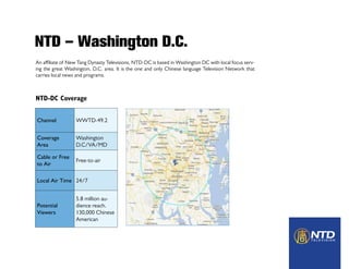 NTD – Washington D.C.
An affiliate of New Tang Dynasty Televisions, NTD-DC is based in Washington DC with local focus serv-
ing the great Washington, D.C. area. It is the one and only Chinese language Television Network that
carries local news and programs.
NTD-DC Coverage
Channel WWTD-49.2
Coverage
Area
Washington
D.C/VA/MD
Cable or Free
to Air
Free-to-air
Local Air Time 24/7
Potential
Viewers
5.8 million au-
dience reach.
130,000 Chinese
American
 