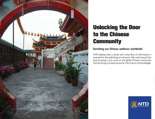 Unlocking the Door
to the Chinese
Community
Enriching our Chinese audience worldwide
NTD believes that a world with a free flow of information is
essential for the well-being of everyone. We work toward this
goal by giving a true voice to the global Chinese community
and becoming a trusted source for information and knowledge.
 