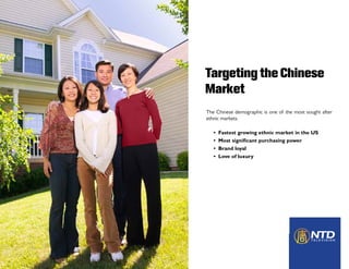Targeting the Chinese
Market
The Chinese demographic is one of the most sought after
ethnic markets.
• Fastest growing ethnic market in the US
• Most significant purchasing power
• Brand loyal
• Love of luxury
 