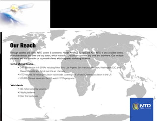 In the United States
	 •  24/7 distribution in 6 DMAs including New York, Los Angeles, San Francisco, Houston, Washington, D.C. and 	
	 Hawaii, via cable and digital over-the-air channels.
	 • NTD reaches 56 million population nationwide, covering 61% of total Chinese population in the US
	 • 511,000 Chinese viewers in the US watch NTD’s programs.
Worldwide
	 • 100 million potential viewers.
	 • Mobile platforms
	 • Over the top boxes
Through satellite and cable, NTD covers 3 continents: North America, Europe and Asia. NTD is also available online,
on mobile devices and over-the-top boxes, which makes NTD’s content available any time and anywhere. Our multiple
platforms and reach enables us to provide clients with integrated marketing solutions.
Our Reach
 