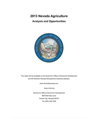  
 
2013 Nevada Agriculture
Analysis and Opportunities
This report will be available on the Governor’s Office of Economic Development
and the Northern Nevada Development Authority websites:
www.diversifynevada.com
www.nnda.org
Governor’s Office of Economic Development
808 West Nye Lane
Carson City, Nevada 89703
Tel: (800) 336-1600
 