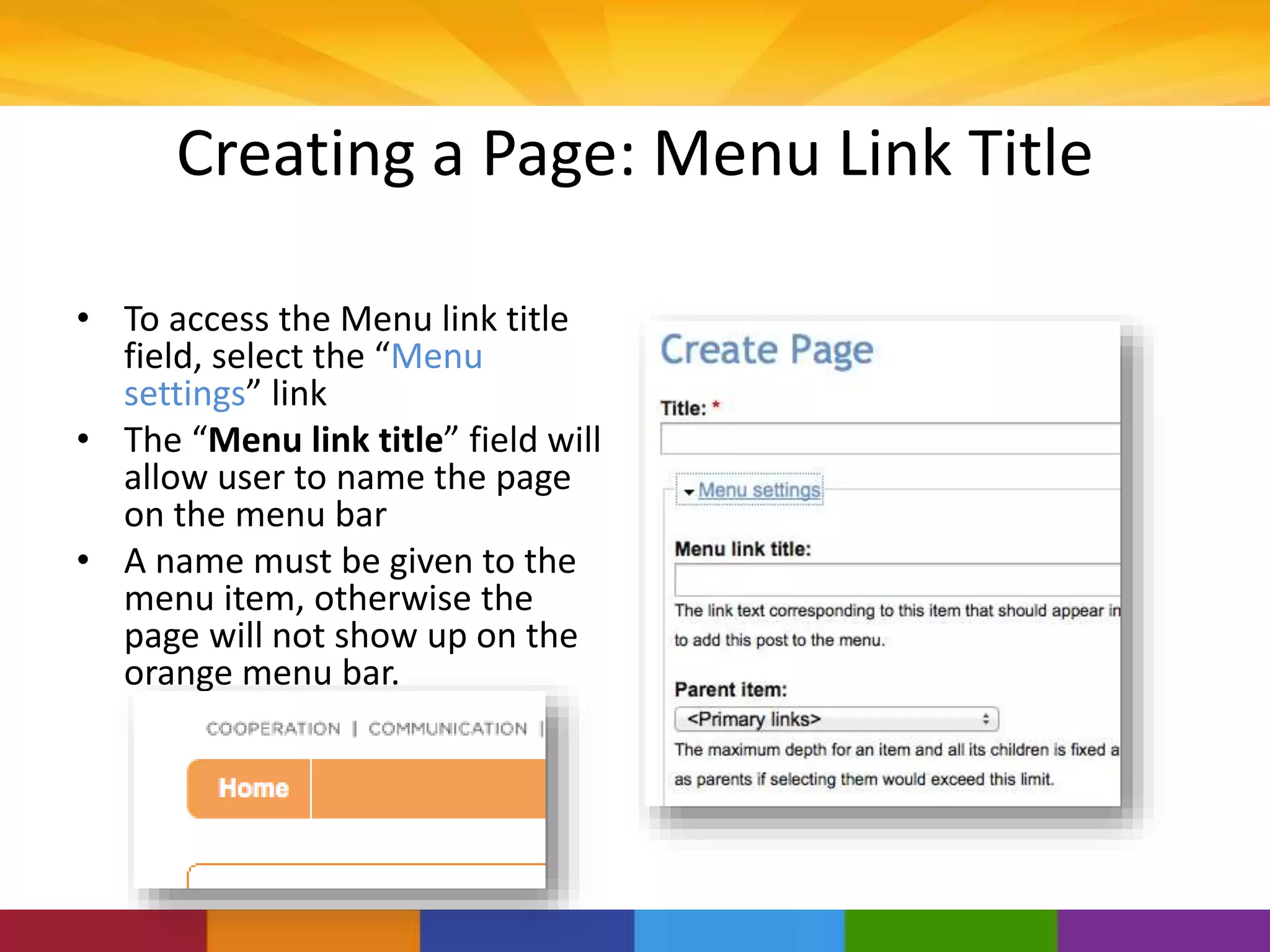 Creating a Page: Menu Link Title
• To access the Menu link title
field, select the “Menu
settings” link
• The “Menu link title” field will
allow user to name the page
on the menu bar
• A name must be given to the
menu item, otherwise the
page will not show up on the
orange menu bar.
 