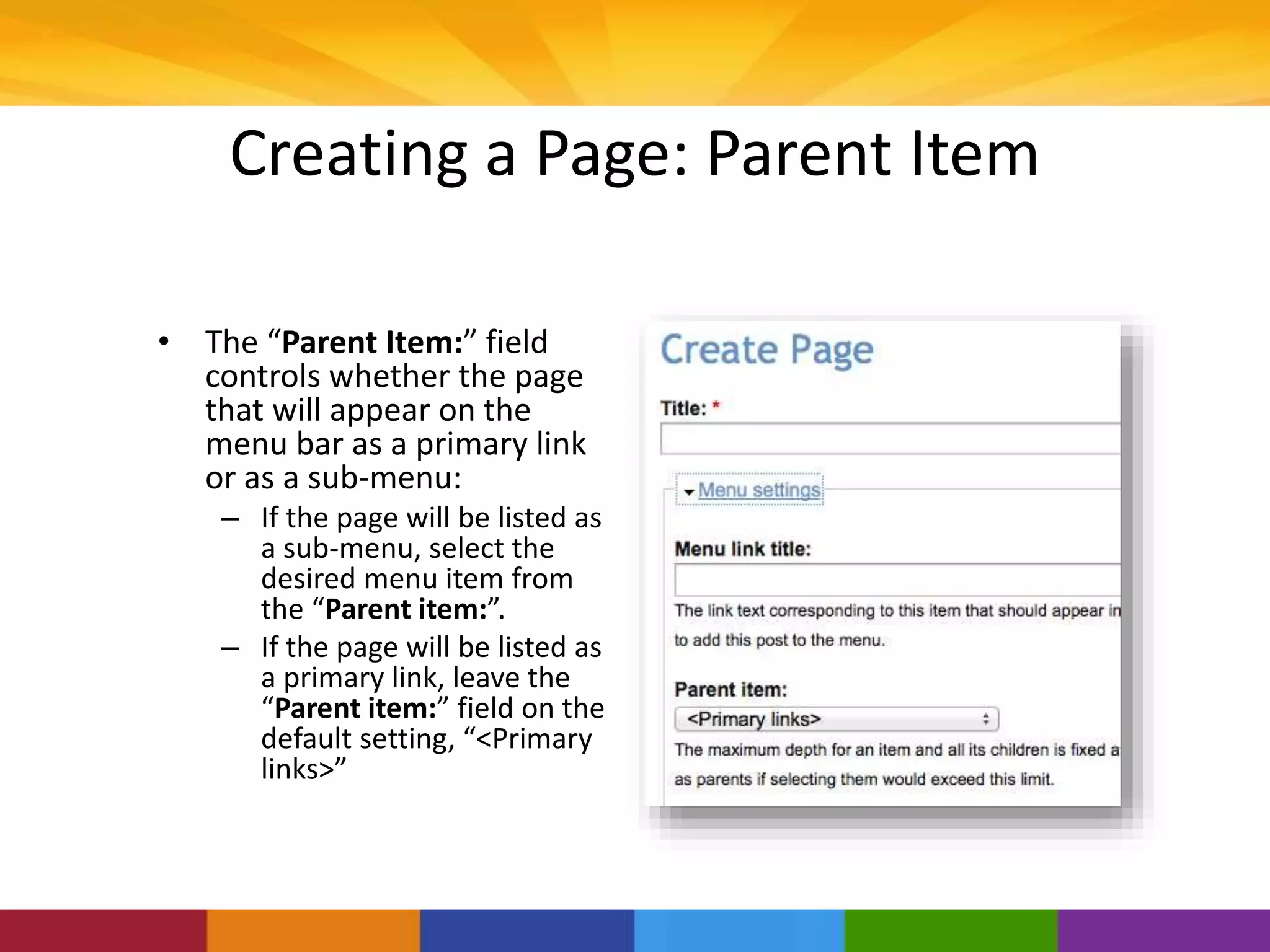 Creating a Page: Parent Item
• The “Parent Item:” field
controls whether the page
that will appear on the
menu bar as a primary link
or as a sub-menu:
– If the page will be listed as
a sub-menu, select the
desired menu item from
the “Parent item:”.
– If the page will be listed as
a primary link, leave the
“Parent item:” field on the
default setting, “<Primary
links>”
 