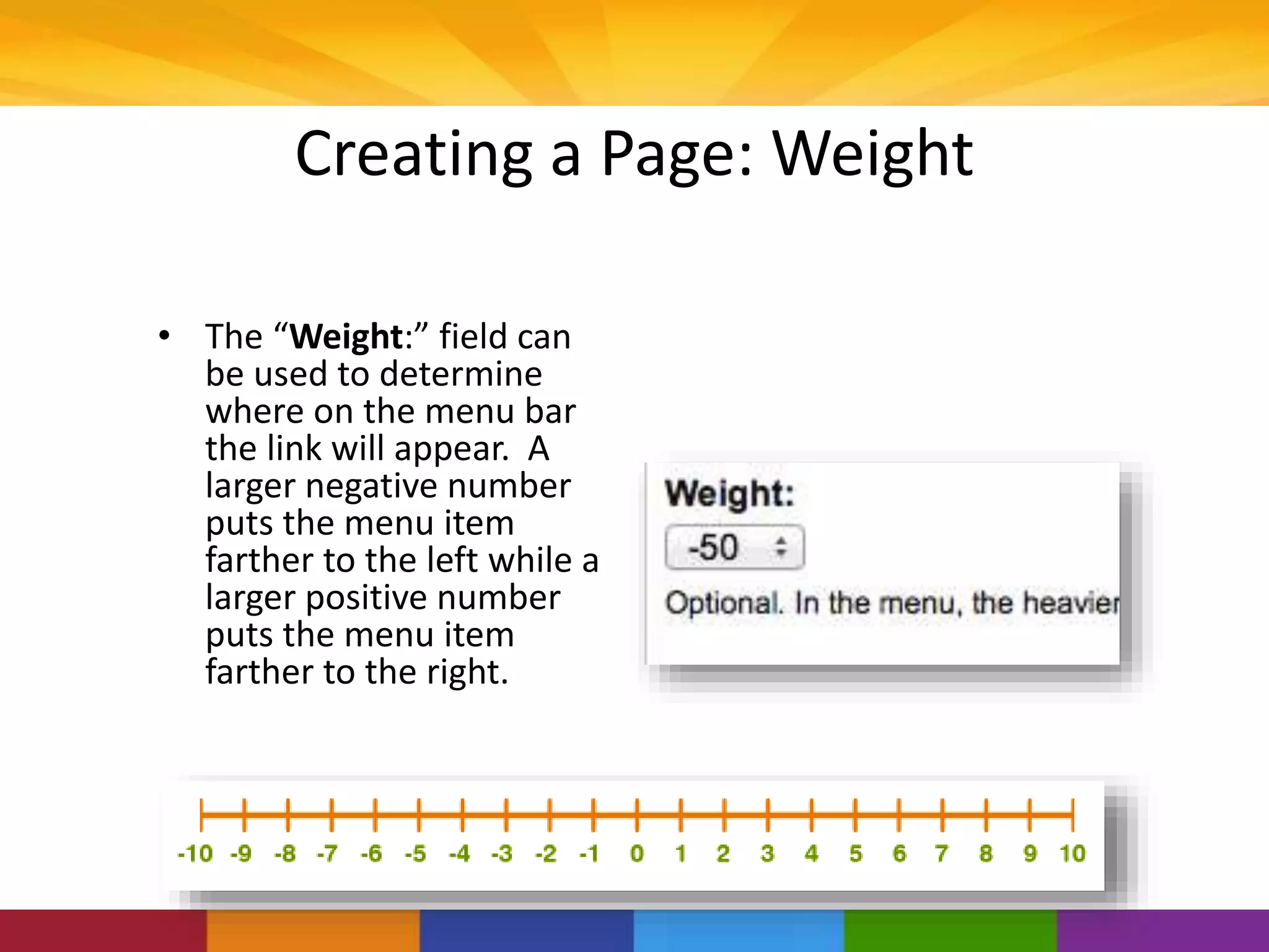 Creating a Page: Weight
• The “Weight:” field can
be used to determine
where on the menu bar
the link will appear. A
larger negative number
puts the menu item
farther to the left while a
larger positive number
puts the menu item
farther to the right.
 