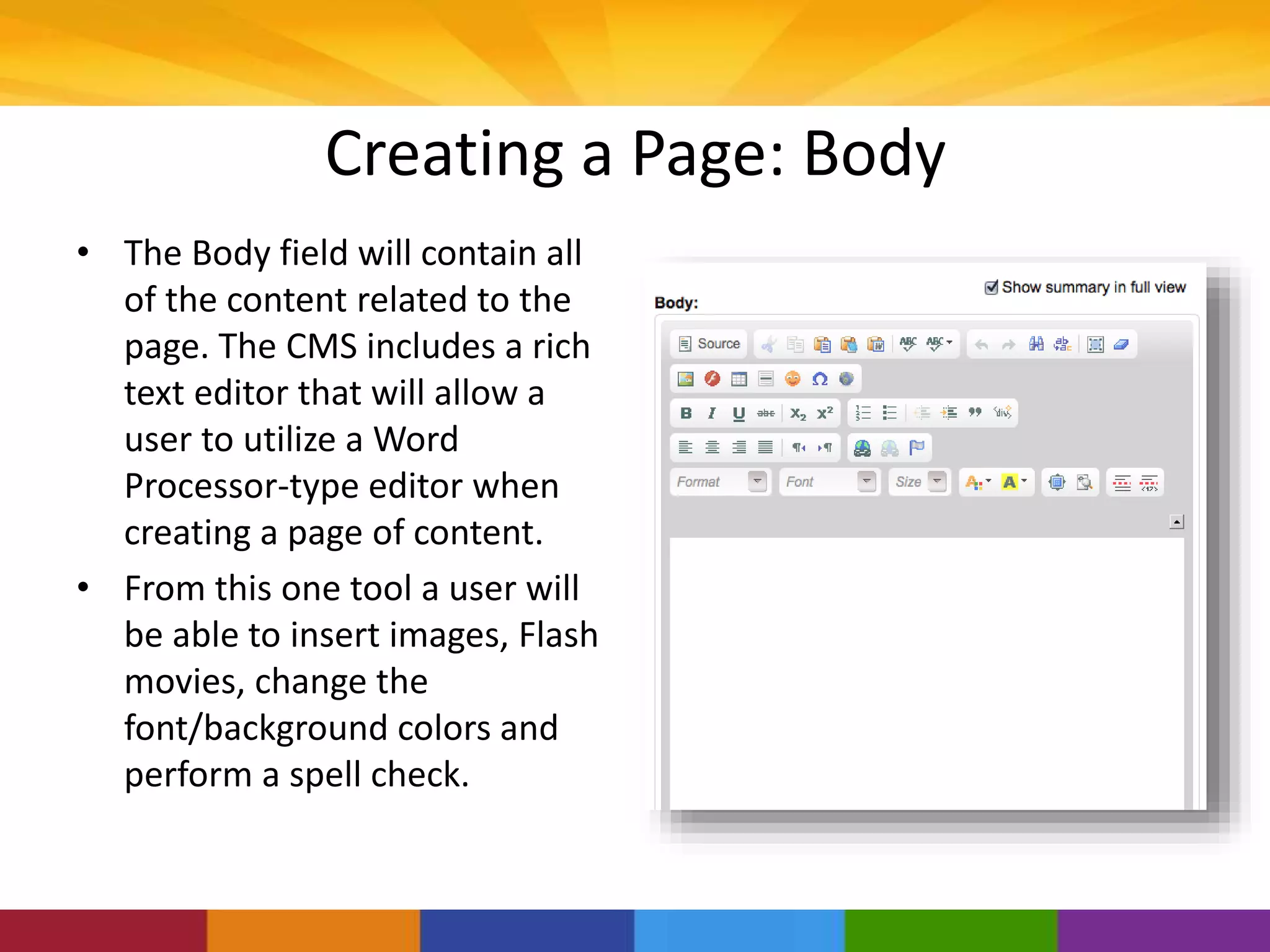 Creating a Page: Body
• The Body field will contain all
of the content related to the
page. The CMS includes a rich
text editor that will allow a
user to utilize a Word
Processor-type editor when
creating a page of content.
• From this one tool a user will
be able to insert images, Flash
movies, change the
font/background colors and
perform a spell check.
 