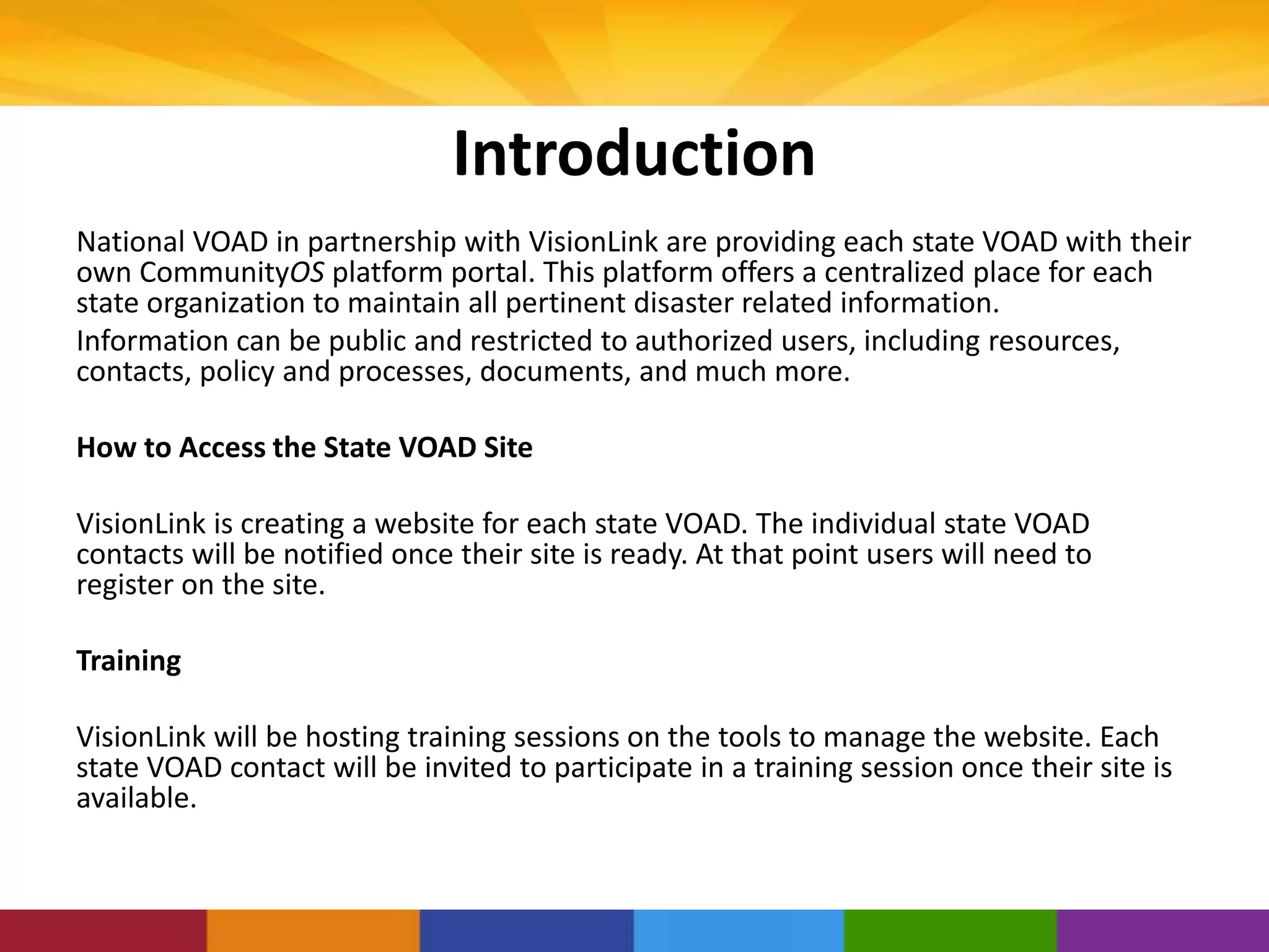 Introduction
National VOAD in partnership with VisionLink are providing each state VOAD with their
own CommunityOS platform portal. This platform offers a centralized place for each
state organization to maintain all pertinent disaster related information.
Information can be public and restricted to authorized users, including resources,
contacts, policy and processes, documents, and much more.
How to Access the State VOAD Site
VisionLink is creating a website for each state VOAD. The individual state VOAD
contacts will be notified once their site is ready. At that point users will need to
register on the site.
Training
VisionLink will be hosting training sessions on the tools to manage the website. Each
state VOAD contact will be invited to participate in a training session once their site is
available.
 