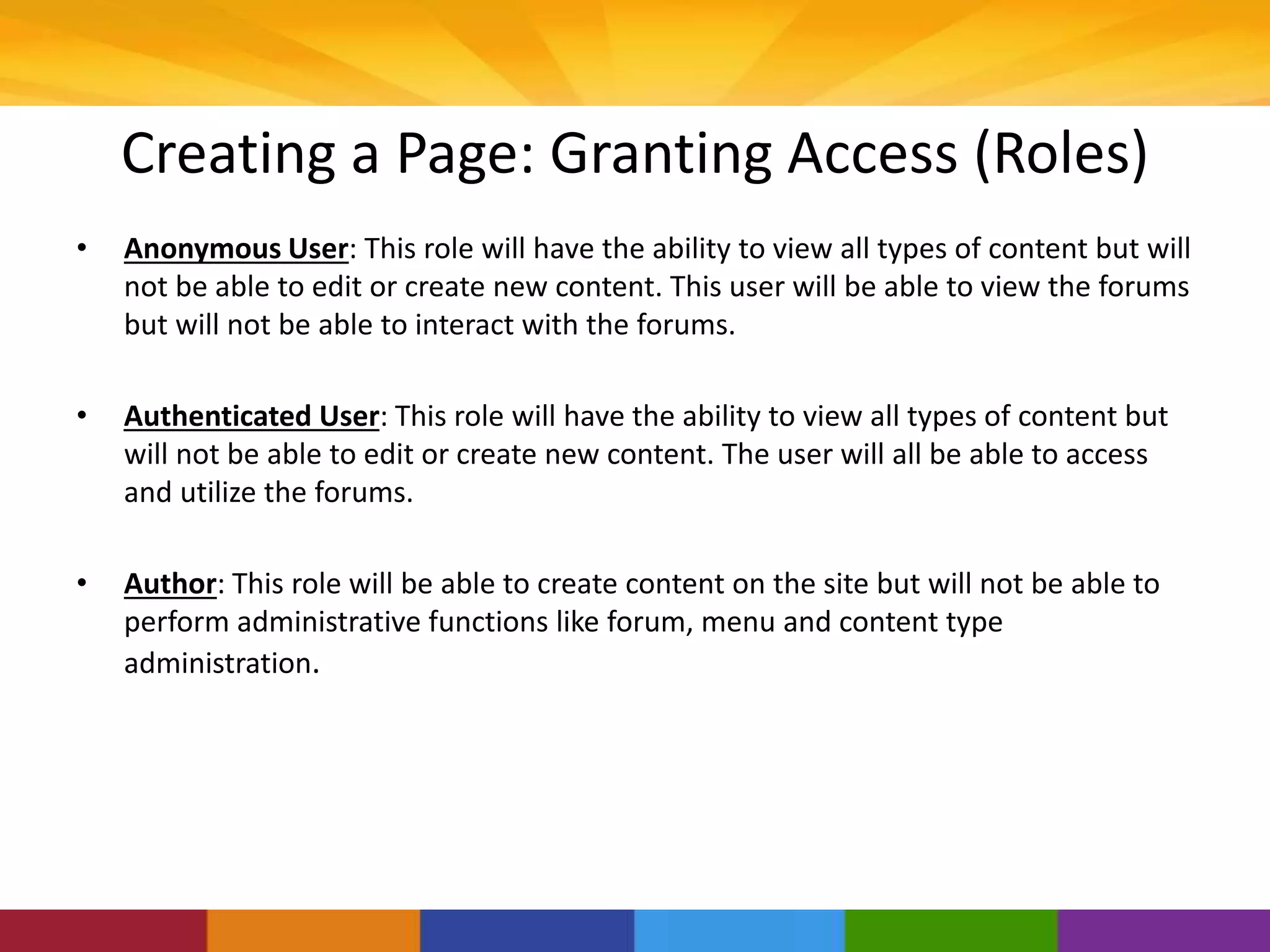 Creating a Page: Granting Access (Roles)
• Anonymous User: This role will have the ability to view all types of content but will
not be able to edit or create new content. This user will be able to view the forums
but will not be able to interact with the forums.
• Authenticated User: This role will have the ability to view all types of content but
will not be able to edit or create new content. The user will all be able to access
and utilize the forums.
• Author: This role will be able to create content on the site but will not be able to
perform administrative functions like forum, menu and content type
administration.
 