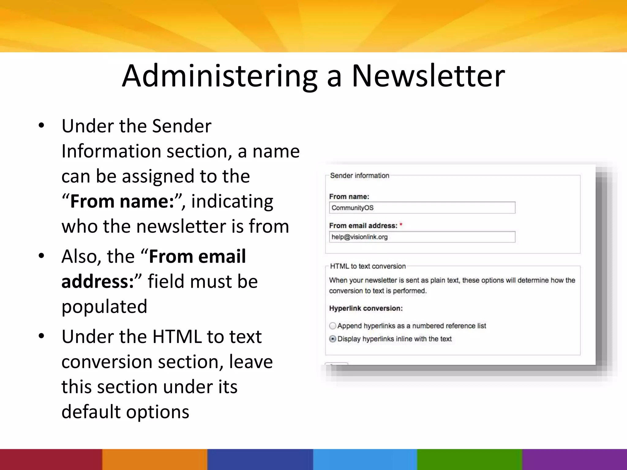 Administering a Newsletter
• Under the Sender
Information section, a name
can be assigned to the
“From name:”, indicating
who the newsletter is from
• Also, the “From email
address:” field must be
populated
• Under the HTML to text
conversion section, leave
this section under its
default options
 