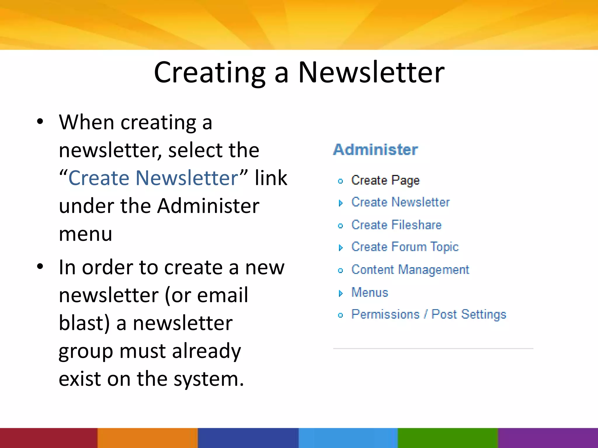 Creating a Newsletter
• When creating a
newsletter, select the
“Create Newsletter” link
under the Administer
menu
• In order to create a new
newsletter (or email
blast) a newsletter
group must already
exist on the system.
 