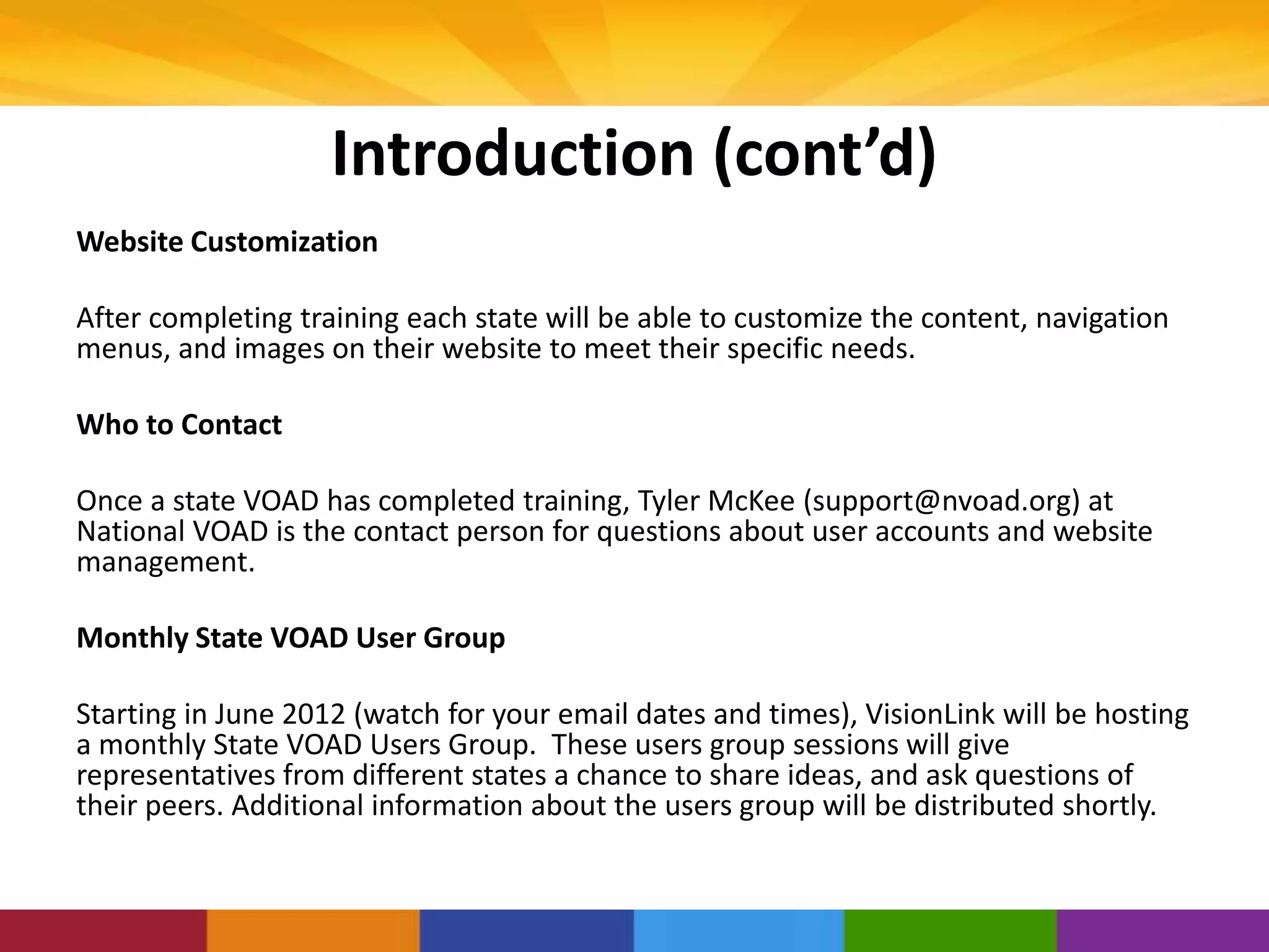 Introduction (cont’d)
Website Customization
After completing training each state will be able to customize the content, navigation
menus, and images on their website to meet their specific needs.
Who to Contact
Once a state VOAD has completed training, Tyler McKee (support@nvoad.org) at
National VOAD is the contact person for questions about user accounts and website
management.
Monthly State VOAD User Group
Starting in June 2012 (watch for your email dates and times), VisionLink will be hosting
a monthly State VOAD Users Group. These users group sessions will give
representatives from different states a chance to share ideas, and ask questions of
their peers. Additional information about the users group will be distributed shortly.
 