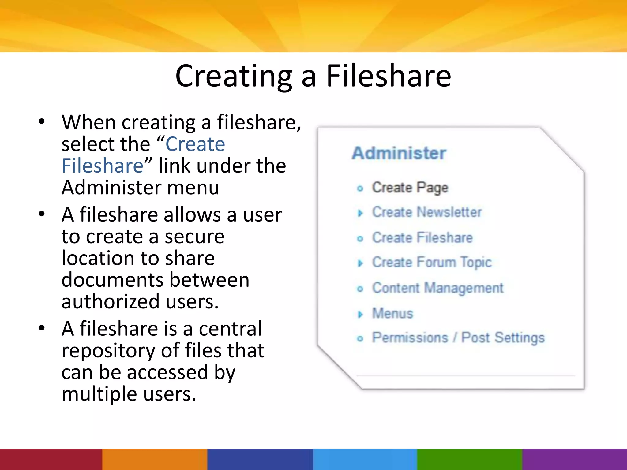 Creating a Fileshare
• When creating a fileshare,
select the “Create
Fileshare” link under the
Administer menu
• A fileshare allows a user
to create a secure
location to share
documents between
authorized users.
• A fileshare is a central
repository of files that
can be accessed by
multiple users.
 