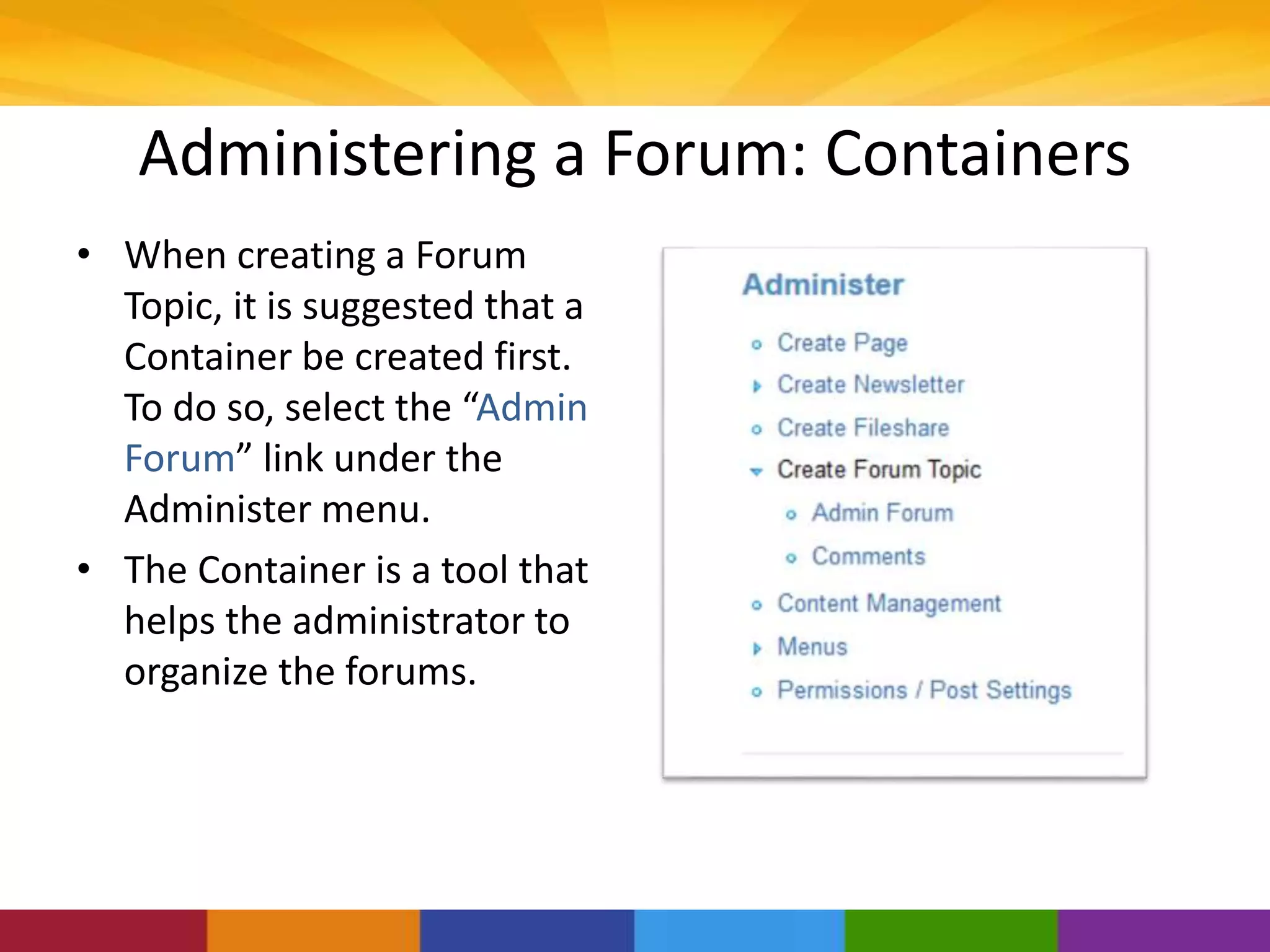 Administering a Forum: Containers
• When creating a Forum
Topic, it is suggested that a
Container be created first.
To do so, select the “Admin
Forum” link under the
Administer menu.
• The Container is a tool that
helps the administrator to
organize the forums.
 