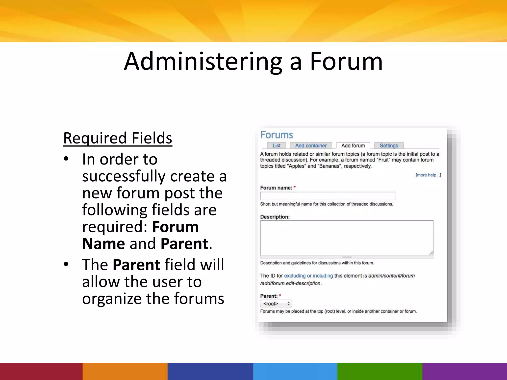 Administering a Forum
Required Fields
• In order to
successfully create a
new forum post the
following fields are
required: Forum
Name and Parent.
• The Parent field will
allow the user to
organize the forums
 