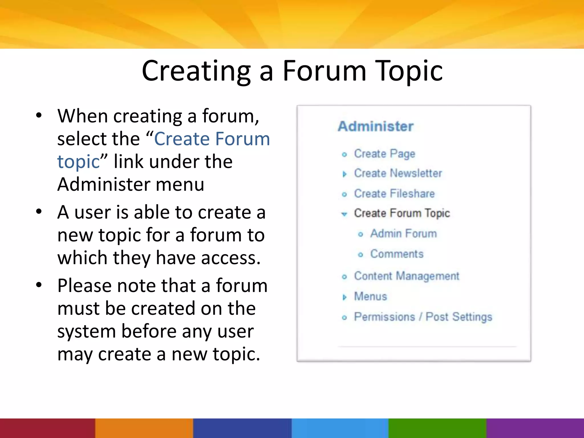 Creating a Forum Topic
• When creating a forum,
select the “Create Forum
topic” link under the
Administer menu
• A user is able to create a
new topic for a forum to
which they have access.
• Please note that a forum
must be created on the
system before any user
may create a new topic.
 