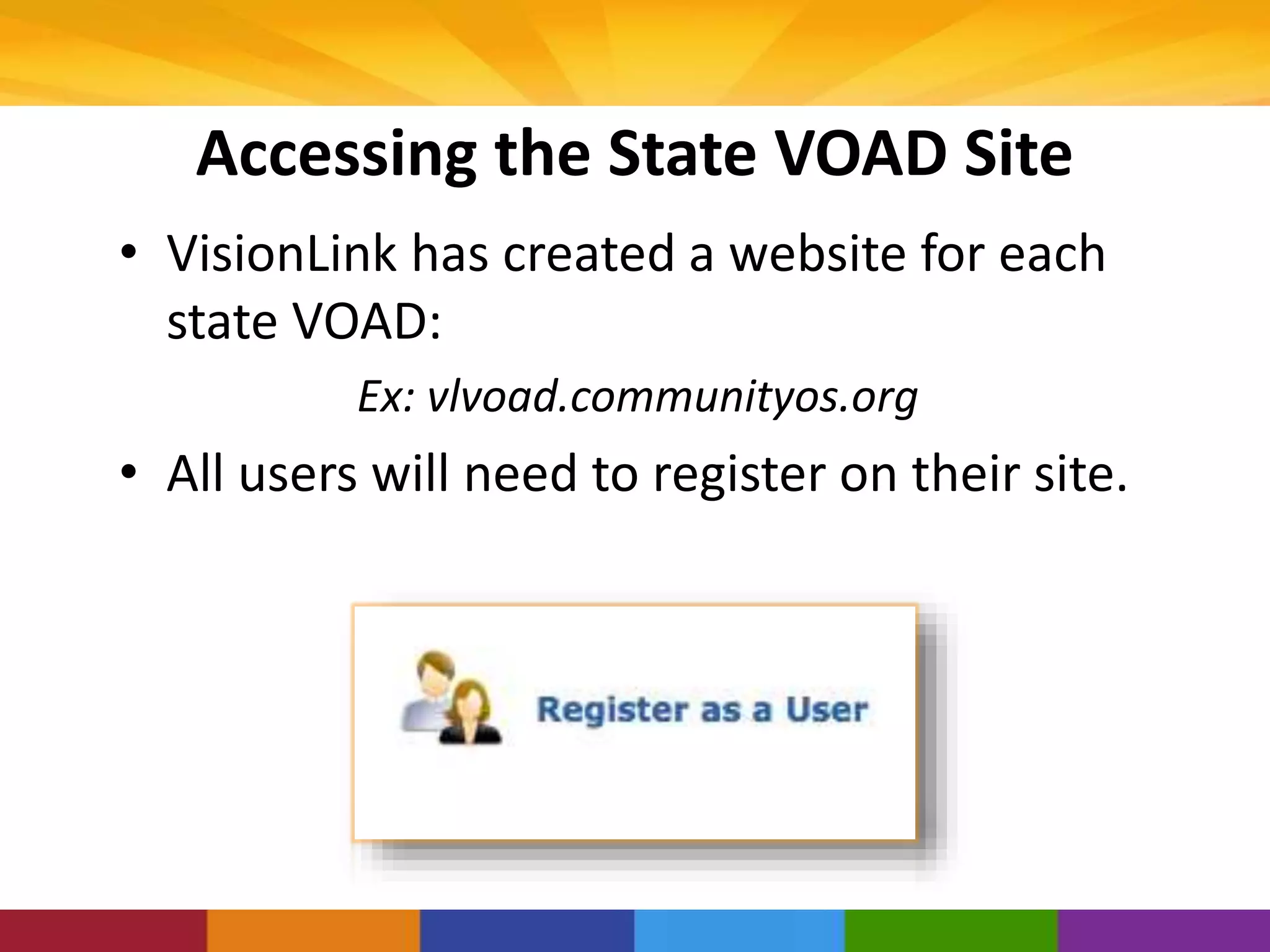 Accessing the State VOAD Site
• VisionLink has created a website for each
state VOAD:
Ex: vlvoad.communityos.org
• All users will need to register on their site.
 