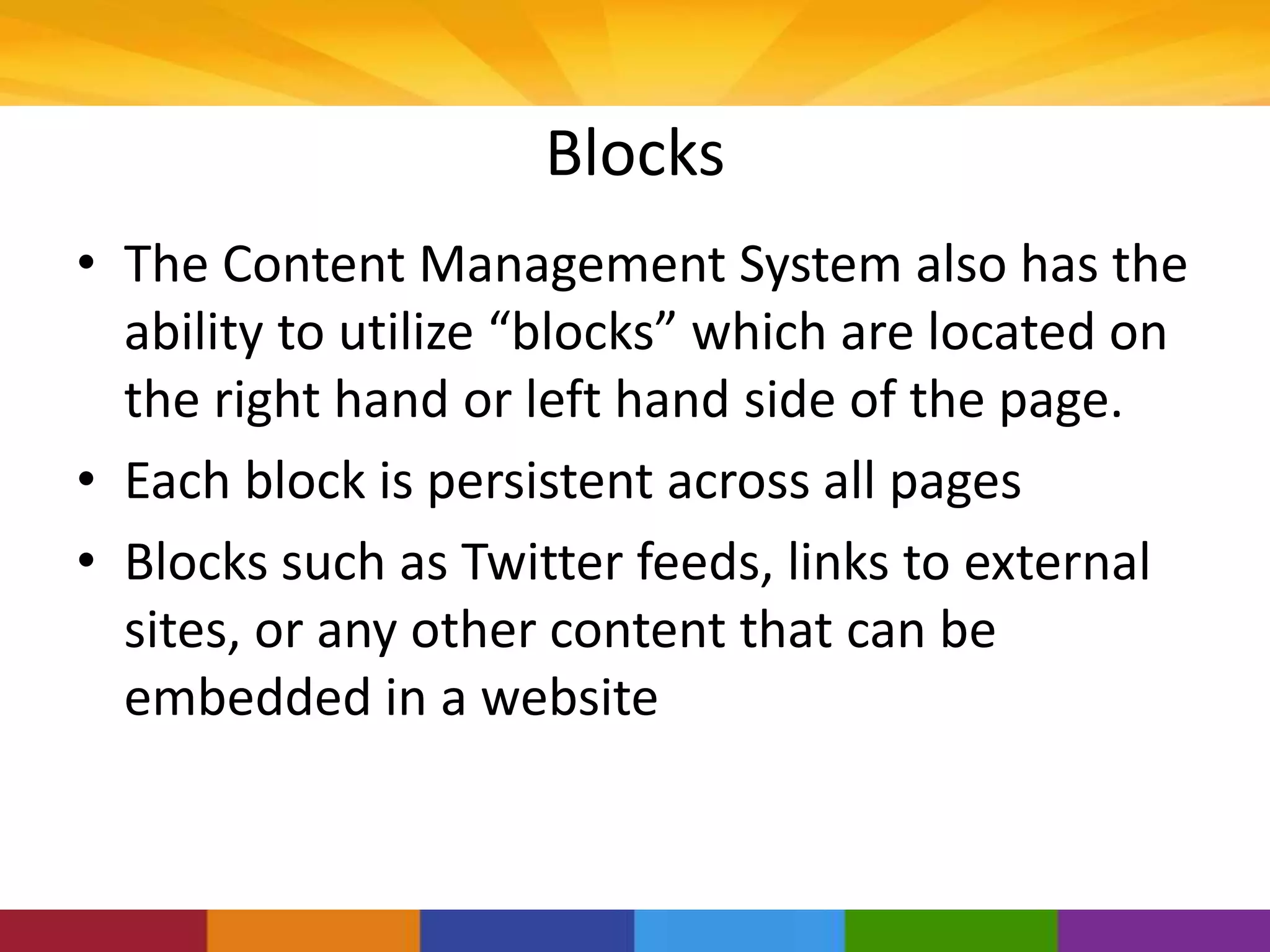 Blocks
• The Content Management System also has the
ability to utilize “blocks” which are located on
the right hand or left hand side of the page.
• Each block is persistent across all pages
• Blocks such as Twitter feeds, links to external
sites, or any other content that can be
embedded in a website
 