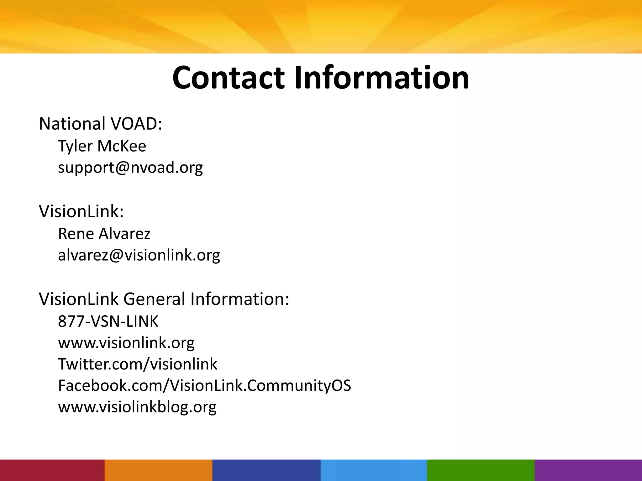 Contact Information
National VOAD:
Tyler McKee
support@nvoad.org
VisionLink:
Rene Alvarez
alvarez@visionlink.org
VisionLink General Information:
877-VSN-LINK
www.visionlink.org
Twitter.com/visionlink
Facebook.com/VisionLink.CommunityOS
www.visiolinkblog.org
 