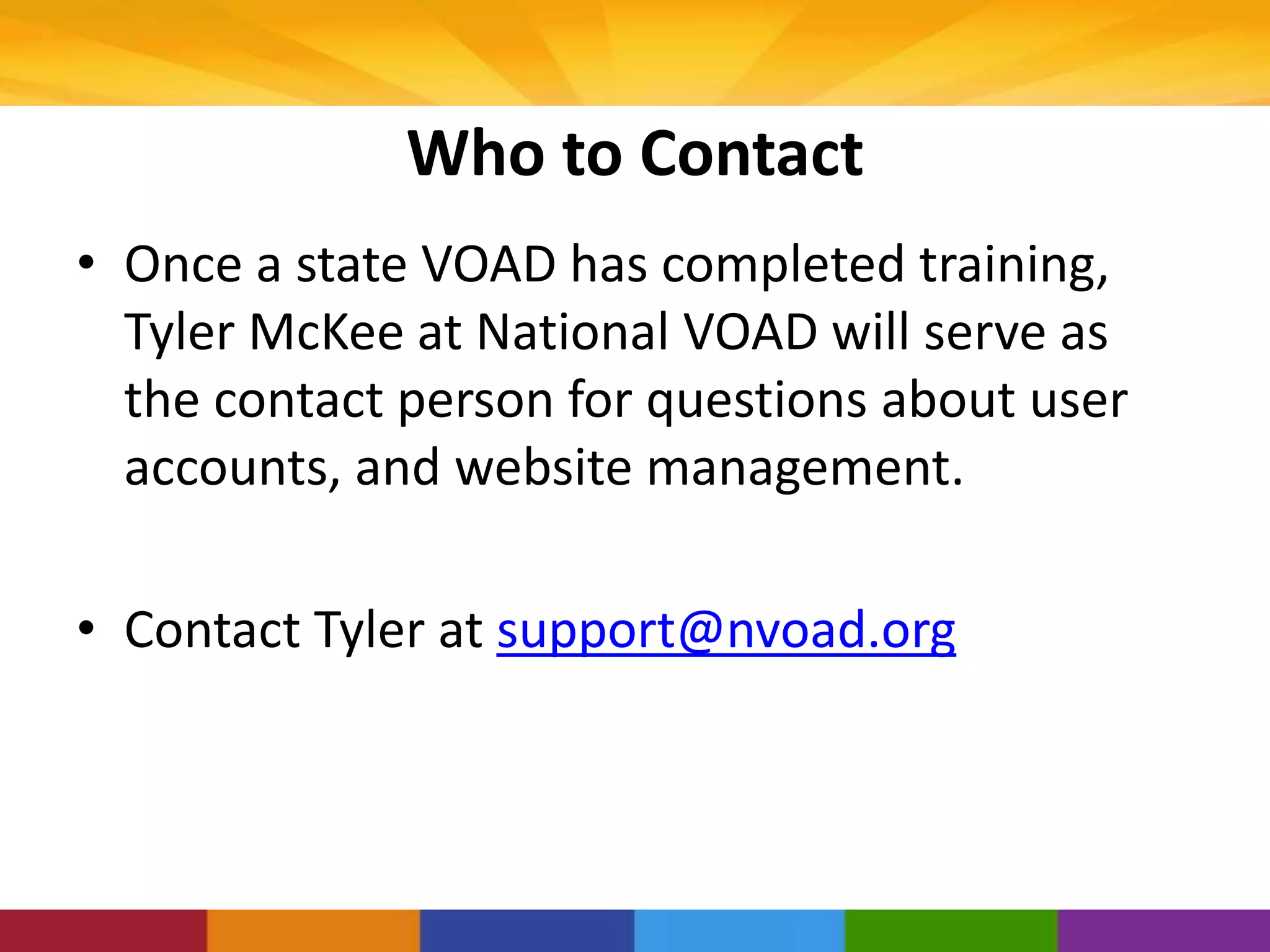 Who to Contact
• Once a state VOAD has completed training,
Tyler McKee at National VOAD will serve as
the contact person for questions about user
accounts, and website management.
• Contact Tyler at support@nvoad.org
 