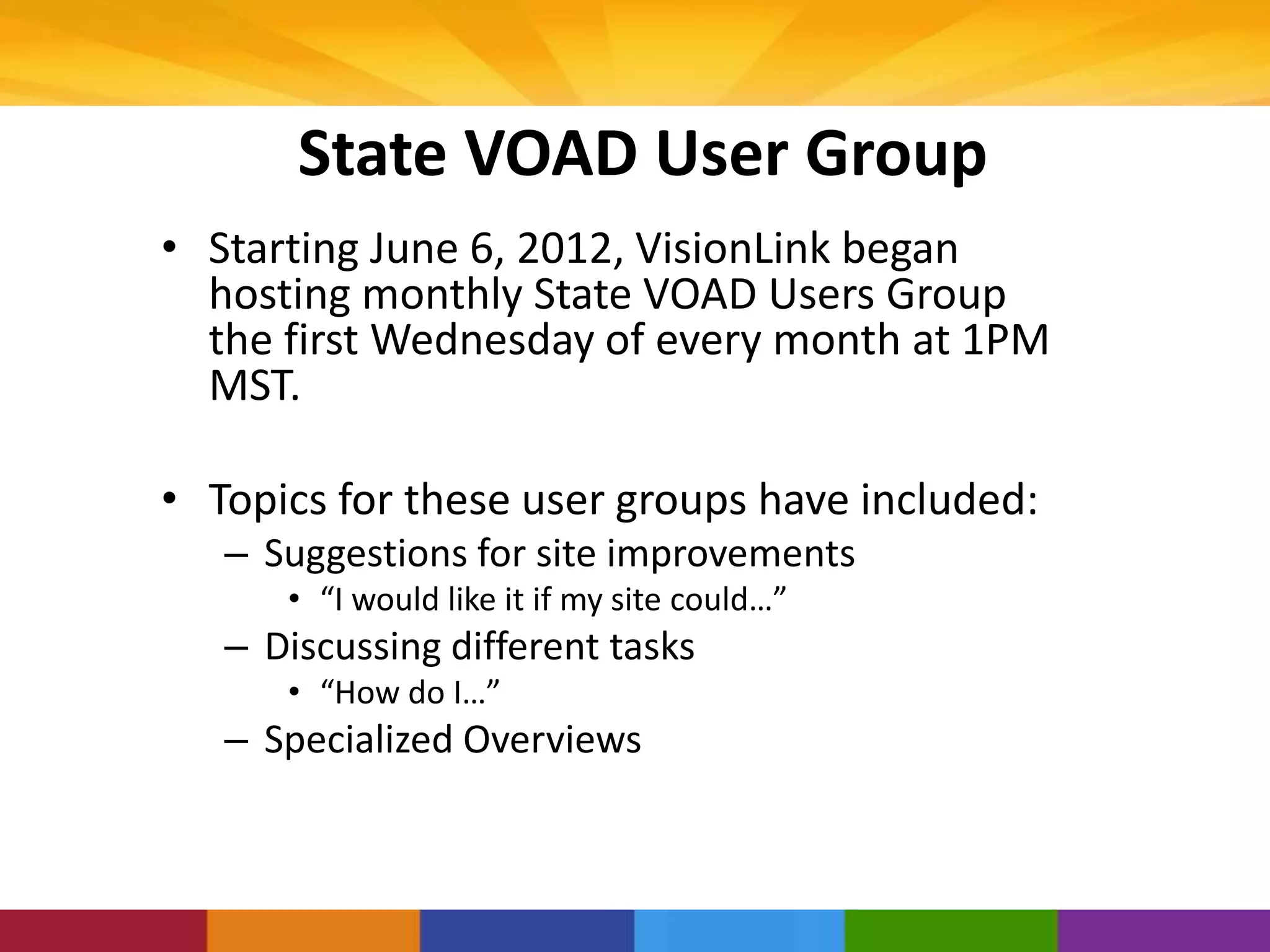 State VOAD User Group
• Starting June 6, 2012, VisionLink began
hosting monthly State VOAD Users Group
the first Wednesday of every month at 1PM
MST.
• Topics for these user groups have included:
– Suggestions for site improvements
• “I would like it if my site could…”
– Discussing different tasks
• “How do I…”
– Specialized Overviews
 