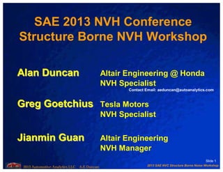 2013 SAE NVC Structure Borne Noise Workshop
2013 Automotive Analytics LLC A.E.Duncan
Slide 1
SAE 2013 NVH Conference
Structure Borne NVH Workshop
Alan DuncanAlan Duncan Altair Engineering @ Honda
NVH Specialist
GregGreg GoetchiusGoetchius Tesla Motors
NVH Specialist
JianminJianmin GuanGuan Altair Engineering
NVH Manager
Contact Email: aeduncan@autoanalytics.com
 