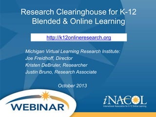 Research Clearinghouse for K-12
Blended & Online Learning
http://k12onlineresearch.org
Michigan Virtual Learning Research Institute:
Joe Freidhoff, Director
Kristen DeBruler, Researcher
Justin Bruno, Research Associate
October 2013

 