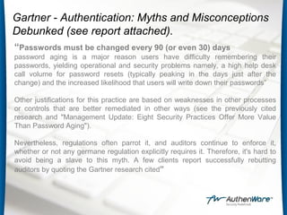 Gartner - Authentication: Myths and Misconceptions
Debunked (see report attached).
“Passwords must be changed every 90 (or even 30) days
password aging is a major reason users have difficulty remembering their
passwords, yielding operational and security problems namely, a high help desk
call volume for password resets (typically peaking in the days just after the
change) and the increased likelihood that users will write down their passwords”
Other justifications for this practice are based on weaknesses in other processes
or controls that are better remediated in other ways (see the previously cited
research and "Management Update: Eight Security Practices Offer More Value
Than Password Aging").
Nevertheless, regulations often parrot it, and auditors continue to enforce it,
whether or not any germane regulation explicitly requires it. Therefore, it's hard to
avoid being a slave to this myth. A few clients report successfully rebutting
auditors by quoting the Gartner research cited”
 