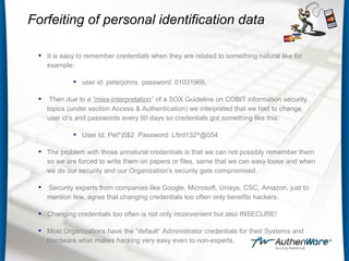 Forfeiting of personal identification data
• It is easy to remember credentials when they are related to something natural like for
example:
• user id: peterjohns password: 01031966,
• Then due to a “miss-interpretation” of a SOX Guideline on COBIT information security
topics (under section Access & Authentication) we interpreted that we had to change
user id’s and passwords every 90 days so credentials got something like this:
• User Id: Pet*)5$2 Password: Lftrd132^@054
• The problem with those unnatural credentials is that we can not possibly remember them
so we are forced to write them on papers or files, same that we can easy loose and when
we do our security and our Organization’s security gets compromised.
• Security experts from companies like Google, Microsoft, Unisys, CSC, Amazon, just to
mention few, agree that changing credentials too often only benefits hackers.
• Changing credentials too often is not only inconvenient but also INSECURE!
• Most Organizations have the “default” Administrator credentials for their Systems and
Hardware what makes hacking very easy even to non-experts.
 