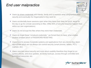 End user malpractice
• Users do share credentials with friends, family and co-workers what compromises their
security and eventually the Organization’s they work for.
• Users accidentally leave sessions open when they leave their desk for lunch, leave for
the day or go for a break (according to Mac -Affee 60% of security breaches happen from
within our own organizations).
• Users do not encrypt the files where they store their credentials.
• Users do forget these “unnatural credentials “ we forced them to have, what creates
another problem which is PASSWORD RESETING.
• Users trend to access Corporate systems and applications from any device they deem
appropriate which we not always can control security (smart phones, tablets, PC’s,
Laptops, etc).
• Users care less about security and more about usability therefore they forget to run
system checks, anti-virus updates, do timely backups, access through controlled and
authorized resources, etc.
 