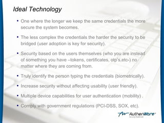 Ideal Technology
• One where the longer we keep the same credentials the more
secure the system becomes.
• The less complex the credentials the harder the security to be
bridged (user adoption is key for security).
• Security based on the users themselves (who you are instead
of something you have –tokens, certificates, otp’s,etc-) no
matter where they are coming from.
• Truly identify the person typing the credentials (biometrically).
• Increase security without affecting usability (user friendly).
• Multiple device capabilities for user authentication (mobility) .
• Comply with government regulations (PCI-DSS, SOX, etc).
 