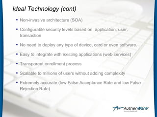 Ideal Technology (cont)
• Non-invasive architecture (SOA)
• Configurable security levels based on: application, user,
transaction
• No need to deploy any type of device, card or even software.
• Easy to integrate with existing applications (web services)
• Transparent enrollment process
• Scalable to millions of users without adding complexity
• Extremely accurate (low False Acceptance Rate and low False
Rejection Rate).
 