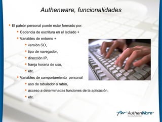 Authenware, funcionalidades
 El patrón personal puede estar formado por:
 Cadencia de escritura en el teclado +
 Variables de entorno +
 versión SO,
 tipo de navegador,
 dirección IP,
 franja horaria de uso,
 etc.
 Variables de comportamiento personal
 uso de tabulador o ratón,
 acceso a determinadas funciones de la aplicación,
 etc.
 