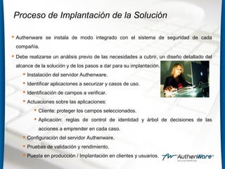 Proceso de Implantación de la Solución
 Authenware se instala de modo integrado con el sistema de seguridad de cada
compañía.
 Debe realizarse un análisis previo de las necesidades a cubrir, un diseño detallado del
alcance de la solución y de los pasos a dar para su implantación.
 Instalación del servidor Authenware.
 Identificar aplicaciones a securizar y casos de uso.
 Identificación de campos a verificar.
 Actuaciones sobre las aplicaciones:
 Cliente: proteger los campos seleccionados.
 Aplicación: reglas de control de identidad y árbol de decisiones de las
acciones a emprender en cada caso.
 Configuración del servidor Authenware.
 Pruebas de validación y rendimiento.
 Puesta en producción / Implantación en clientes y usuarios.
 