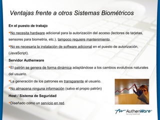 Ventajas frente a otros Sistemas Biométricos
En el puesto de trabajo
No necesita hardware adicional para la autorización del acceso (lectores de tarjetas,
sensores para biometría, etc.), tampoco requiere mantenimiento.
No es necesaria la instalación de software adicional en el puesto de autorización,
(JavaScript).
Servidor Authenware
El patrón se genera de forma dinámica adaptándose a los cambios evolutivos naturales
del usuario.
La generación de los patrones es transparente al usuario.
No almacena ninguna información (salvo el propio patrón)
Host / Sistema de Seguridad
Diseñado como un servicio en red.
 