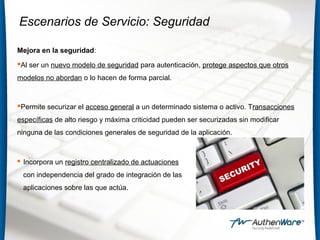 Escenarios de Servicio: Seguridad
Mejora en la seguridad:
Al ser un nuevo modelo de seguridad para autenticación, protege aspectos que otros
modelos no abordan o lo hacen de forma parcial.
Permite securizar el acceso general a un determinado sistema o activo. Transacciones
específicas de alto riesgo y máxima criticidad pueden ser securizadas sin modificar
ninguna de las condiciones generales de seguridad de la aplicación.
 Incorpora un registro centralizado de actuaciones
con independencia del grado de integración de las
aplicaciones sobre las que actúa.
 