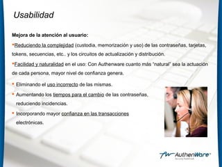 Usabilidad
Mejora de la atención al usuario:
Reduciendo la complejidad (custodia, memorización y uso) de las contraseñas, tarjetas,
tokens, secuencias, etc.. y los circuitos de actualización y distribución.
Facilidad y naturalidad en el uso: Con Authenware cuanto más “natural” sea la actuación
de cada persona, mayor nivel de confianza genera.
 Eliminando el uso incorrecto de las mismas.
 Aumentando los tiempos para el cambio de las contraseñas,
reduciendo incidencias.
 Incorporando mayor confianza en las transacciones
electrónicas.
 