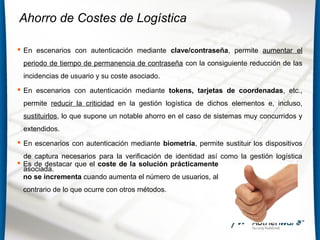 Ahorro de Costes de Logística
 En escenarios con autenticación mediante clave/contraseña, permite aumentar el
periodo de tiempo de permanencia de contraseña con la consiguiente reducción de las
incidencias de usuario y su coste asociado.
 En escenarios con autenticación mediante tokens, tarjetas de coordenadas, etc.,
permite reducir la criticidad en la gestión logística de dichos elementos e, incluso,
sustituirlos, lo que supone un notable ahorro en el caso de sistemas muy concurridos y
extendidos.
 En escenarios con autenticación mediante biometría, permite sustituir los dispositivos
de captura necesarios para la verificación de identidad así como la gestión logística
asociada.
 Es de destacar que el coste de la solución prácticamente
no se incrementa cuando aumenta el número de usuarios, al
contrario de lo que ocurre con otros métodos.
 