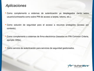 Aplicaciones
 Como complemento a sistemas de autenticación ya desplegados (tanto sobre
usuario/contraseña como sobre PIN de acceso a tarjeta, tokens, etc.).
 Como solución de seguridad para el acceso a recursos protegidos (acceso por
contexto).
 Como complemento a sistemas de firma electrónica (basados en PIN Common Criteria,
ejemplo: DNIe).
 Como servicio de autenticación para servicios de seguridad gestionados.
 