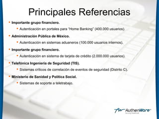 Principales Referencias
 Importante grupo financiero.
 Autenticación en portales para “Home Banking” (400.000 usuarios).
 Administración Pública de México.
 Autenticación en sistemas aduaneros (100.000 usuarios internos).
 Importante grupo financiero.
 Autenticación en sistema de tarjeta de crédito (2.000.000 usuarios).
 Telefónica Ingeniería de Seguridad (TIS).
 Sistemas críticos de correlación de eventos de seguridad (Distrito C).
 Ministerio de Sanidad y Política Social.
 Sistemas de soporte a teletrabajo.
 