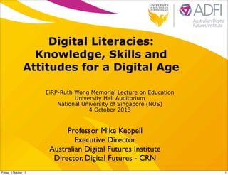 Digital Literacies:
Knowledge, Skills and
Attitudes for a Digital Age
EiRP-Ruth Wong Memorial Lecture on Education
University Hall Auditorium
National University of Singapore (NUS)
4 October 2013
Professor Mike Keppell
Executive Director
Australian Digital Futures Institute
Director, Digital Futures - CRN
1Friday, 4 October 13
 