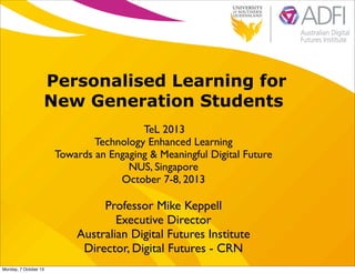Personalised Learning for
New Generation Students
TeL 2013
Technology Enhanced Learning
Towards an Engaging & Meaningful Digital Future
NUS, Singapore
October 7-8, 2013
Professor Mike Keppell
Executive Director
Australian Digital Futures Institute
Director, Digital Futures - CRN
Monday, 7 October 13
 