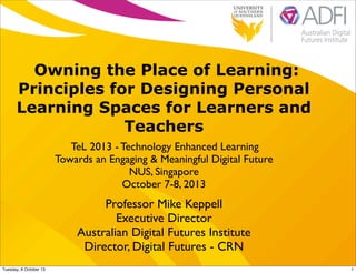 Owning the Place of Learning:
Principles for Designing Personal
Learning Spaces for Learners and
Teachers
TeL 2013 - Technology Enhanced Learning
Towards an Engaging & Meaningful Digital Future
NUS, Singapore
October 7-8, 2013
Professor Mike Keppell
Executive Director
Australian Digital Futures Institute
Director, Digital Futures - CRN
1Tuesday, 8 October 13
 
