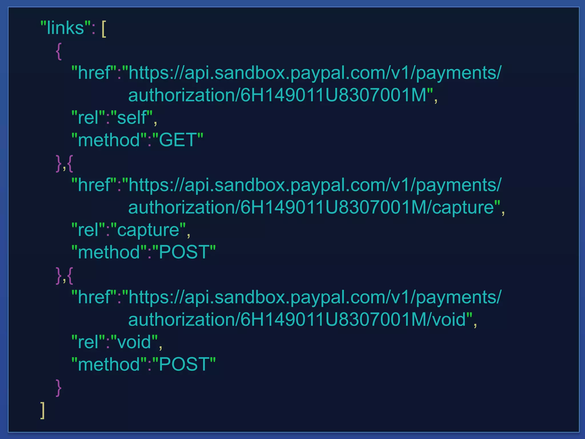 "links": [
{
"href":"https://api.sandbox.paypal.com/v1/payments/
authorization/6H149011U8307001M",
"rel":"self",
"method":"GET"
},{
"href":"https://api.sandbox.paypal.com/v1/payments/
authorization/6H149011U8307001M/capture",
"rel":"capture",
"method":"POST"
},{
"href":"https://api.sandbox.paypal.com/v1/payments/
authorization/6H149011U8307001M/void",
"rel":"void",
"method":"POST"
}
]
 